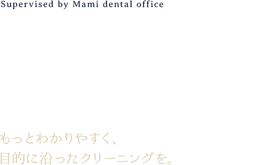 Supervised by Mami dental office CLEANING ACCORDING TO PURPOSE もっとわかりやすく、目的に沿ったクリーニングを。